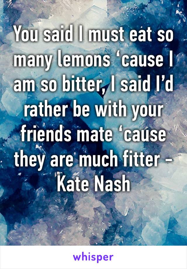 You said I must eat so many lemons ‘cause I am so bitter, I said I’d rather be with your friends mate ‘cause they are much fitter - Kate Nash