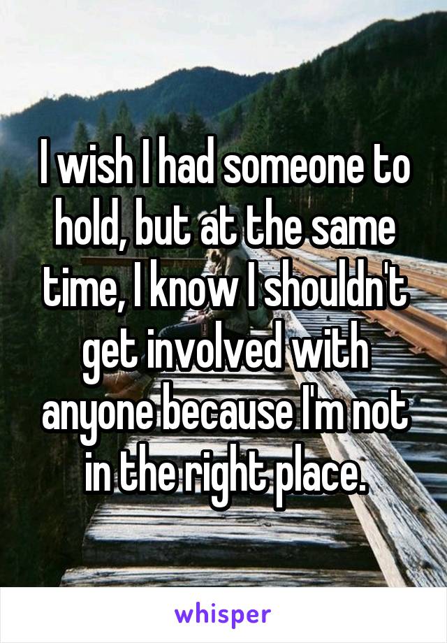 I wish I had someone to hold, but at the same time, I know I shouldn't get involved with anyone because I'm not in the right place.