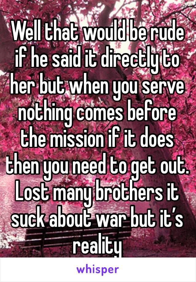 Well that would be rude if he said it directly to her but when you serve nothing comes before the mission if it does then you need to get out. Lost many brothers it suck about war but it’s reality 