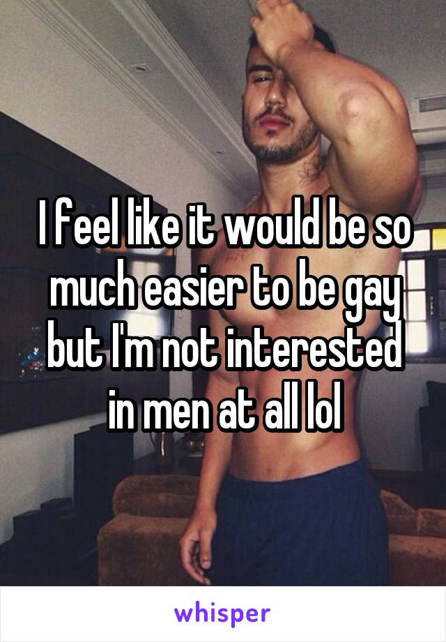 I feel like it would be so much easier to be gay but I'm not interested in men at all lol