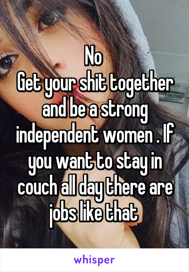No 
Get your shit together and be a strong independent women . If you want to stay in couch all day there are jobs like that 