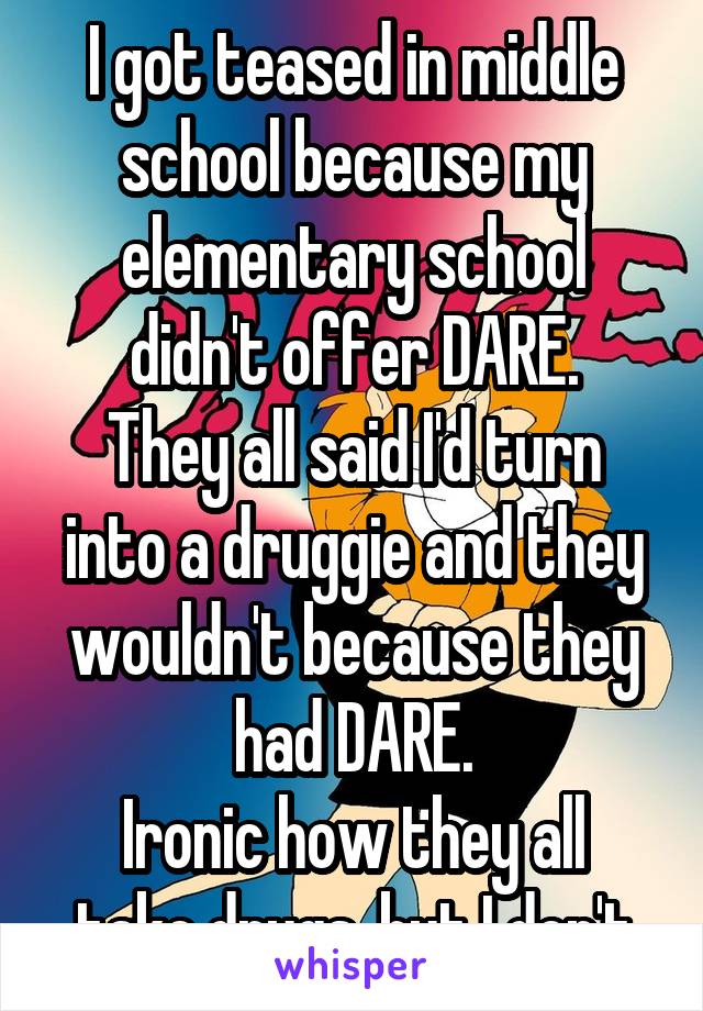 I got teased in middle school because my elementary school didn't offer DARE.
They all said I'd turn into a druggie and they wouldn't because they had DARE.
Ironic how they all take drugs, but I don't