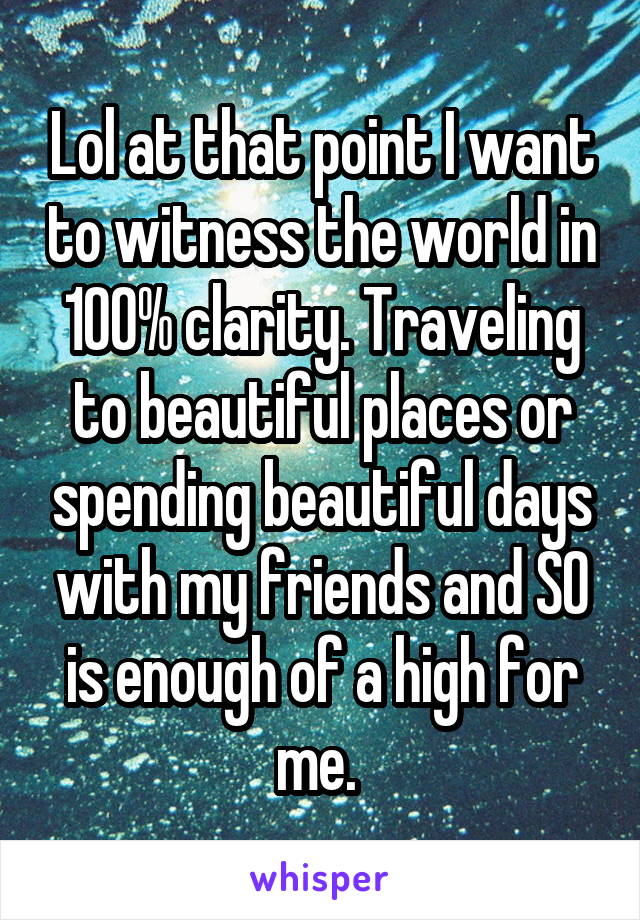 Lol at that point I want to witness the world in 100% clarity. Traveling to beautiful places or spending beautiful days with my friends and SO is enough of a high for me. 