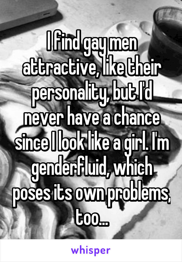 I find gay men attractive, like their personality, but I'd never have a chance since I look like a girl. I'm genderfluid, which poses its own problems, too...