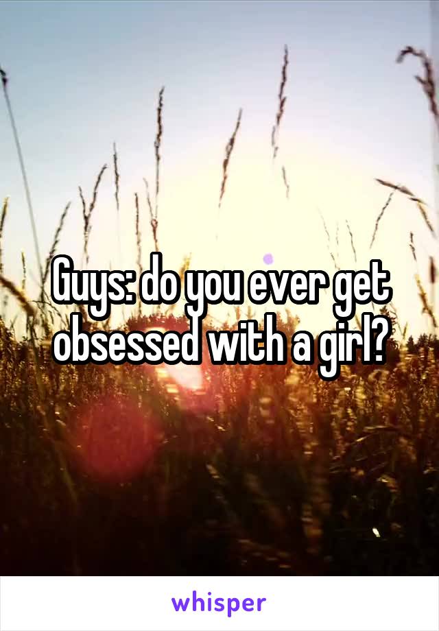 Guys: do you ever get obsessed with a girl?