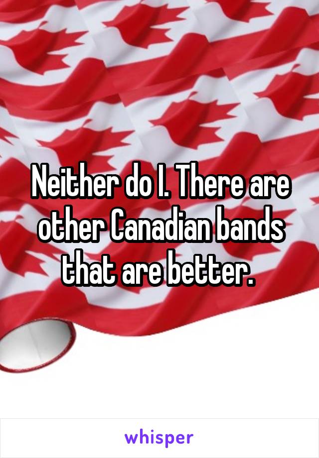 Neither do I. There are other Canadian bands that are better. 