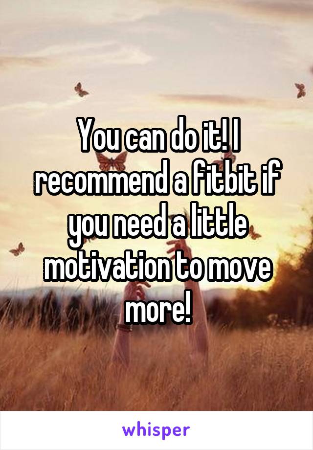 You can do it! I recommend a fitbit if you need a little motivation to move more!
