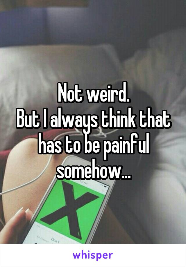 Not weird.
But I always think that has to be painful somehow...