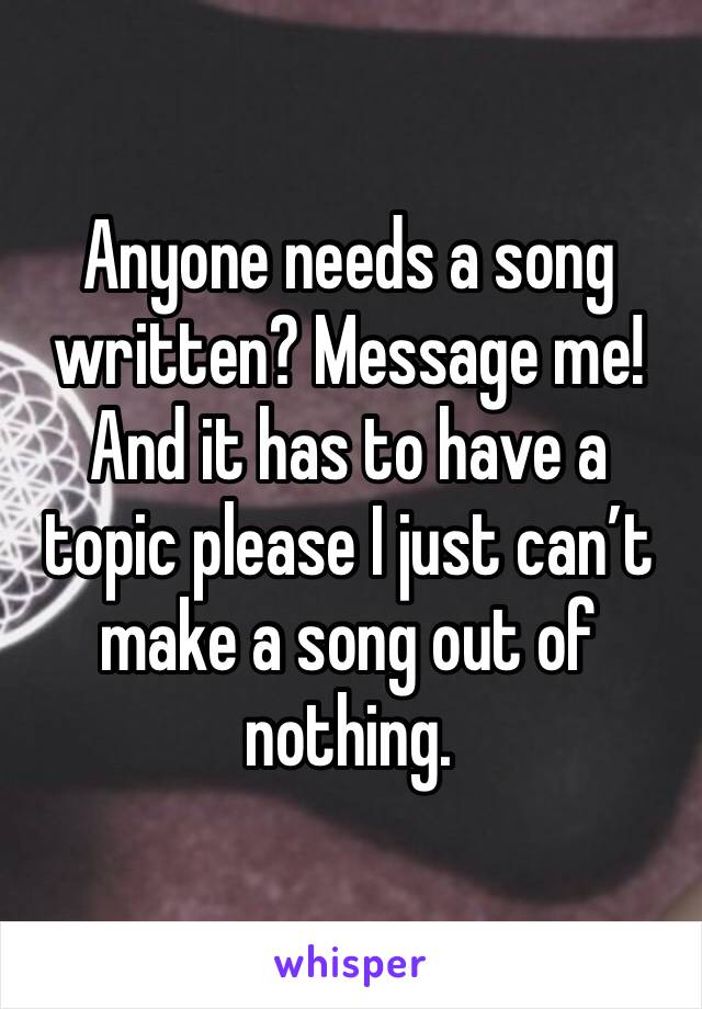 Anyone needs a song written? Message me! And it has to have a topic please I just can’t make a song out of nothing. 