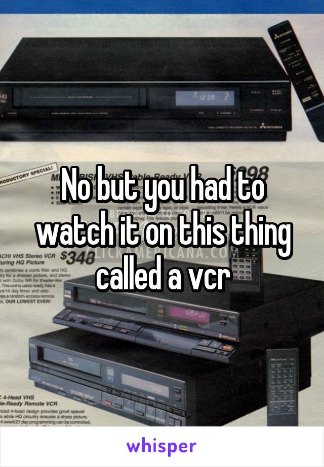 No but you had to watch it on this thing called a vcr