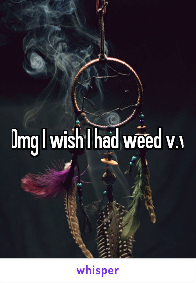 Omg I wish I had weed v.v