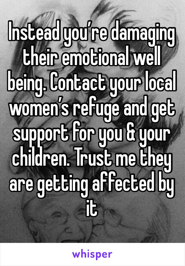 Instead you’re damaging their emotional well being. Contact your local women’s refuge and get support for you & your children. Trust me they are getting affected by it