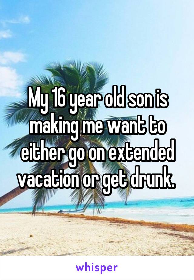 My 16 year old son is making me want to either go on extended vacation or get drunk. 