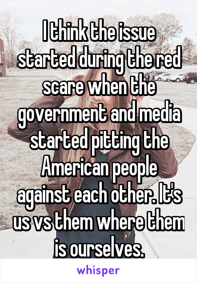 I think the issue started during the red scare when the government and media started pitting the American people against each other. It's us vs them where them is ourselves.