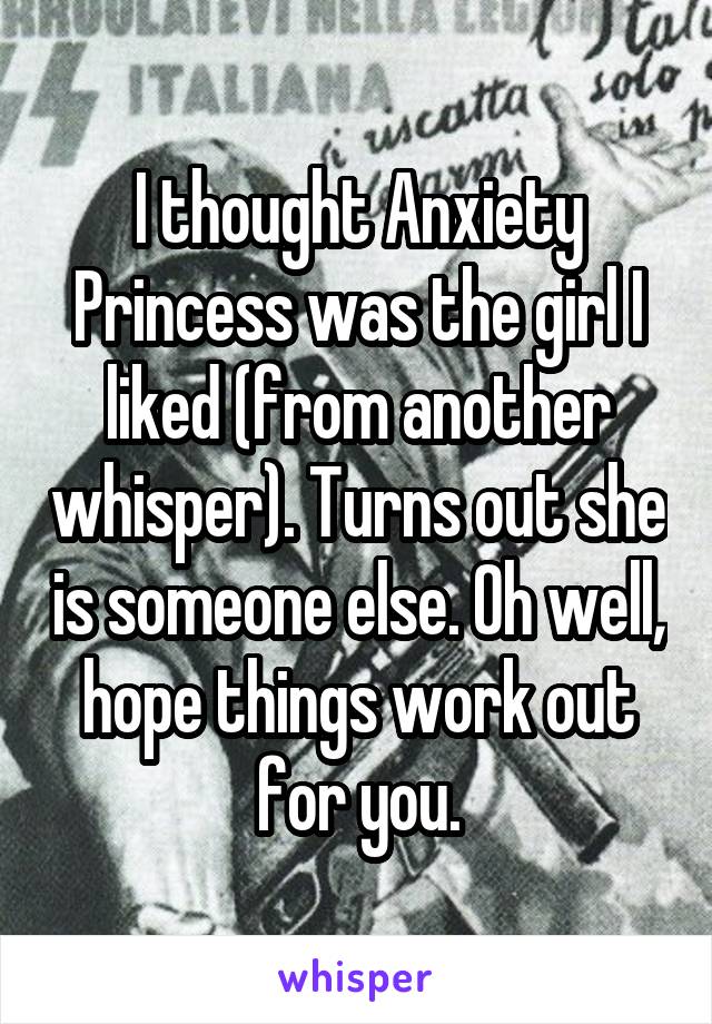 I thought Anxiety Princess was the girl I liked (from another whisper). Turns out she is someone else. Oh well, hope things work out for you.