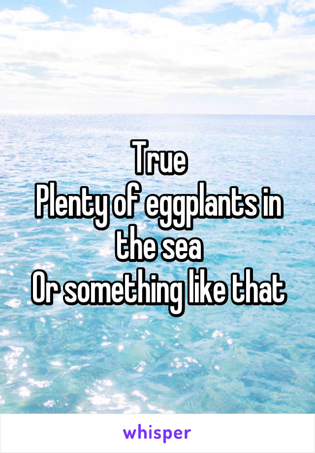 True
Plenty of eggplants in the sea
Or something like that