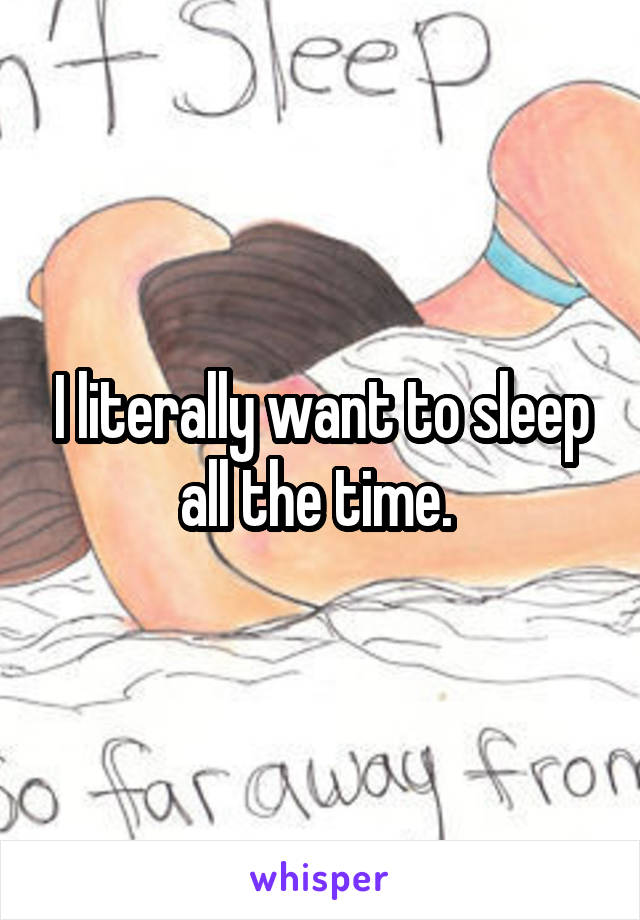 I literally want to sleep all the time. 