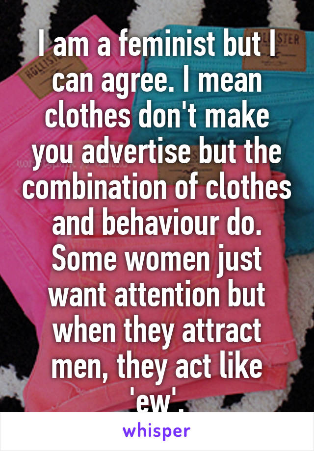 I am a feminist but I can agree. I mean clothes don't make you advertise but the combination of clothes and behaviour do. Some women just want attention but when they attract men, they act like 'ew'.
