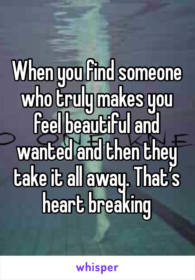 When you find someone who truly makes you feel beautiful and wanted and then they take it all away. That’s heart breaking 