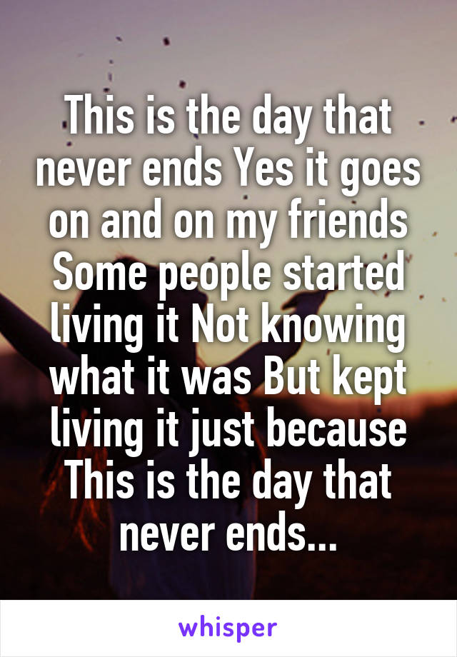 This is the day that never ends Yes it goes on and on my friends Some people started living it Not knowing what it was But kept living it just because
This is the day that never ends...