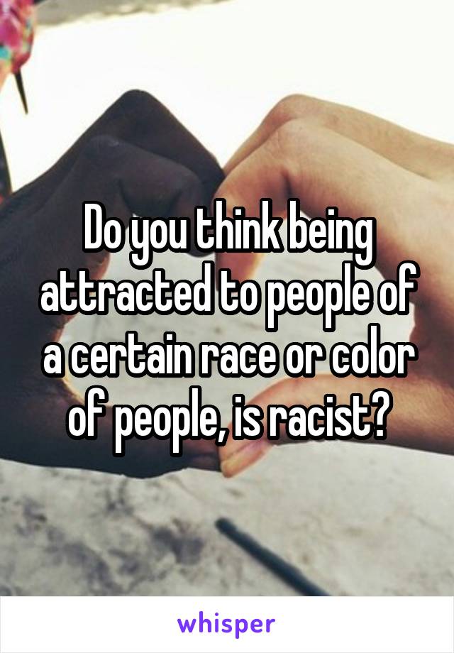 Do you think being attracted to people of a certain race or color of people, is racist?