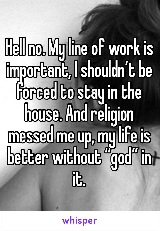 Hell no. My line of work is important, I shouldn’t be forced to stay in the house. And religion messed me up, my life is better without “god” in it.