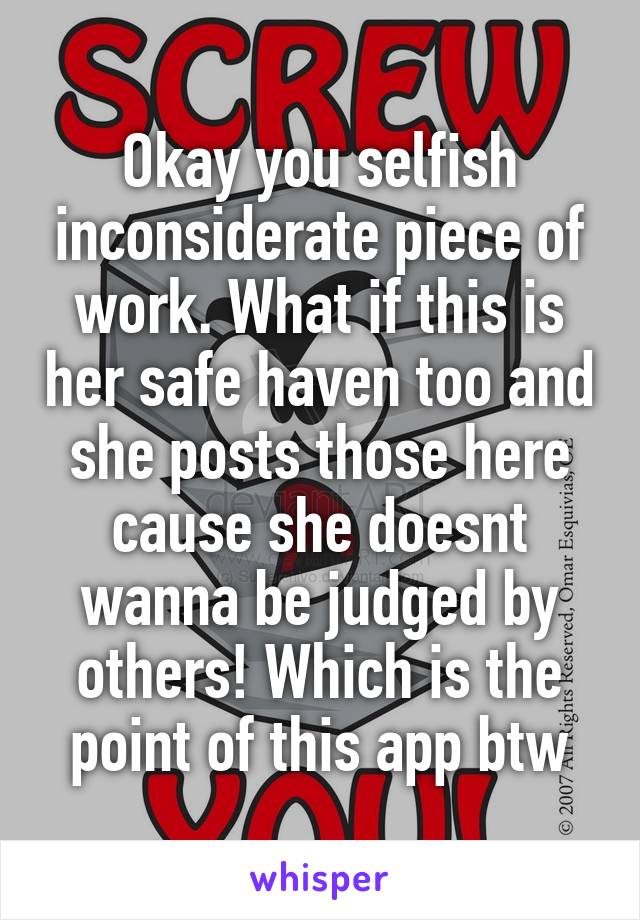 Okay you selfish inconsiderate piece of work. What if this is her safe haven too and she posts those here cause she doesnt wanna be judged by others! Which is the point of this app btw