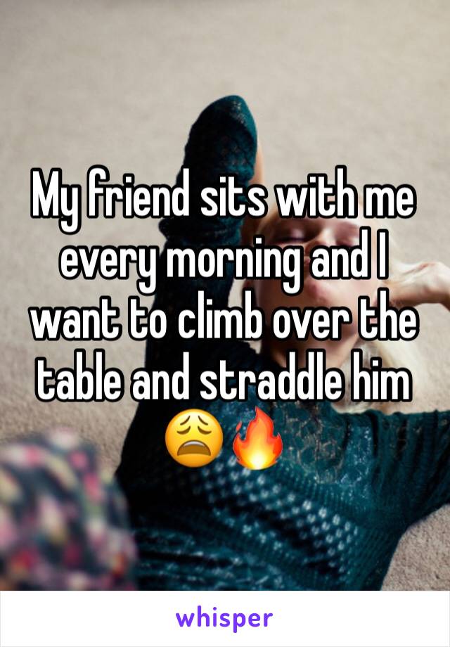 My friend sits with me every morning and I want to climb over the table and straddle him 😩🔥