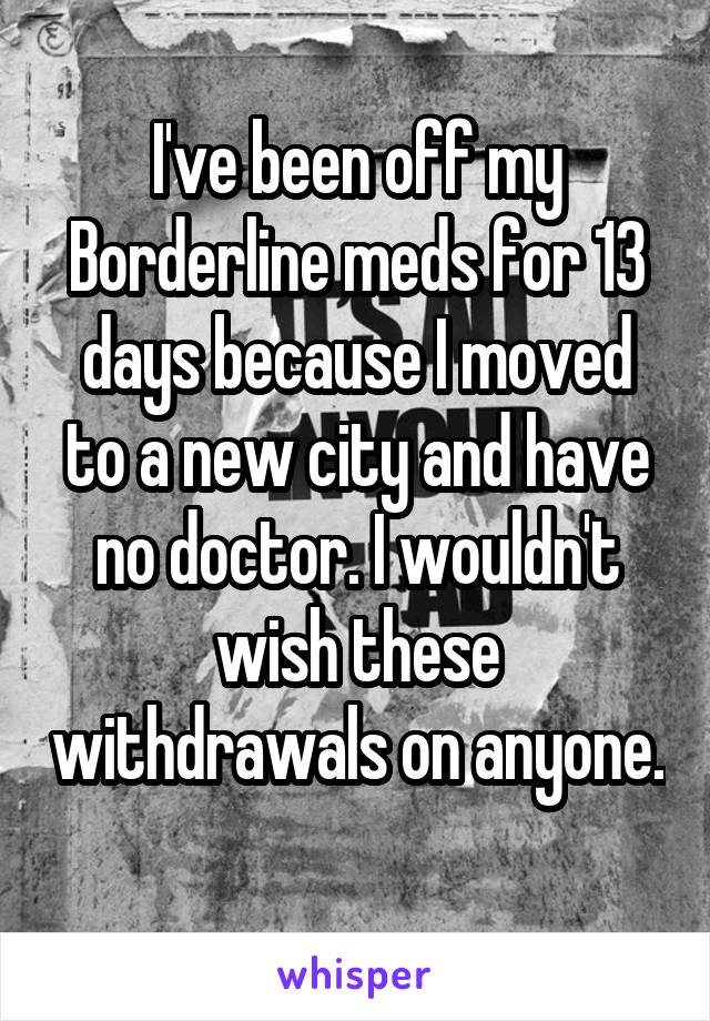 I've been off my Borderline meds for 13 days because I moved to a new city and have no doctor. I wouldn't wish these withdrawals on anyone. 