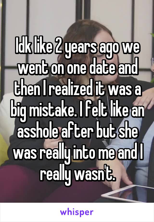 Idk like 2 years ago we went on one date and then I realized it was a big mistake. I felt like an asshole after but she was really into me and I really wasn't.