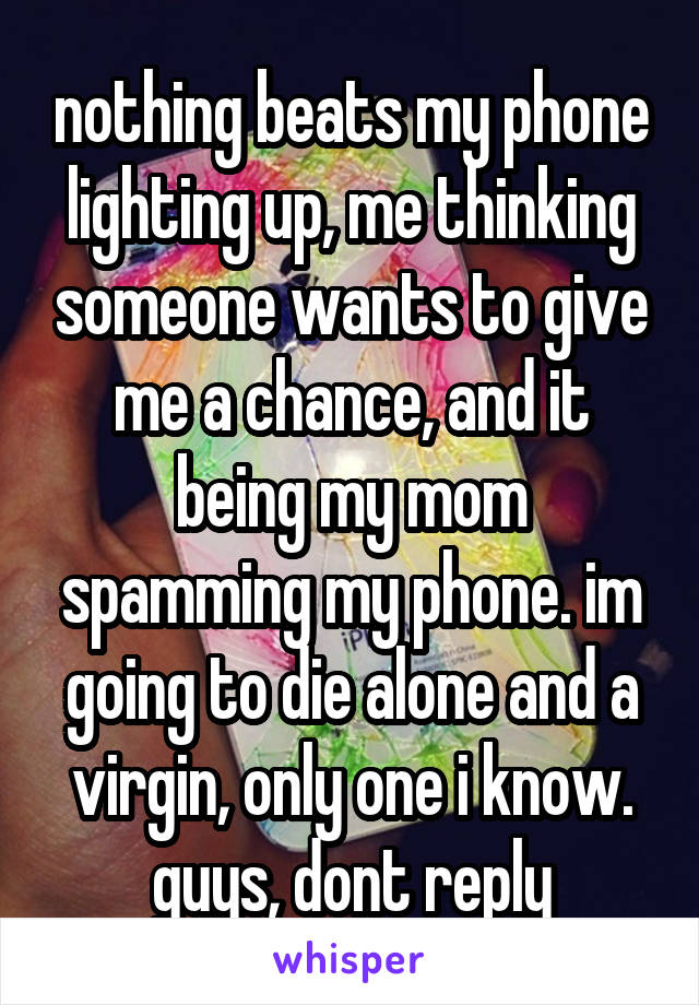 nothing beats my phone lighting up, me thinking someone wants to give me a chance, and it being my mom spamming my phone. im going to die alone and a virgin, only one i know. guys, dont reply
