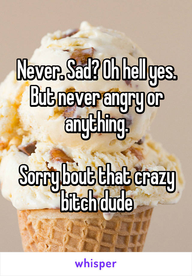 Never. Sad? Oh hell yes. But never angry or anything.

Sorry bout that crazy bitch dude