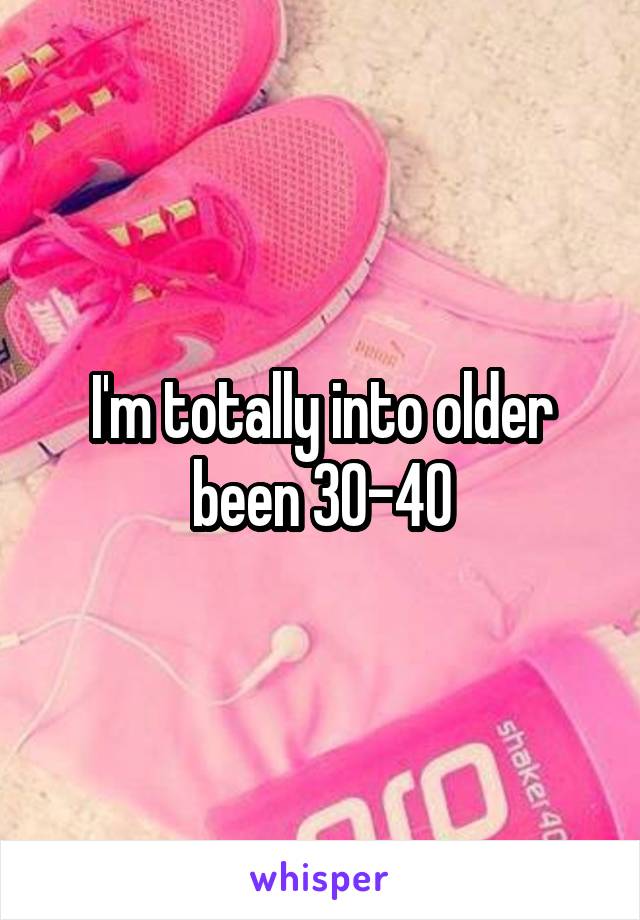 I'm totally into older been 30-40