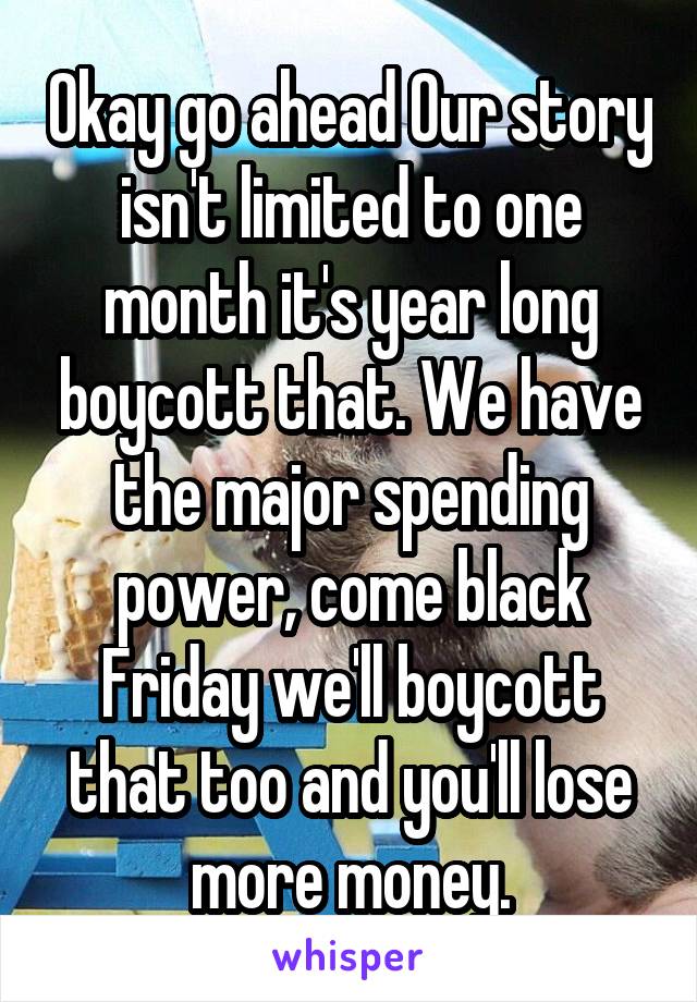 Okay go ahead Our story isn't limited to one month it's year long boycott that. We have the major spending power, come black Friday we'll boycott that too and you'll lose more money.