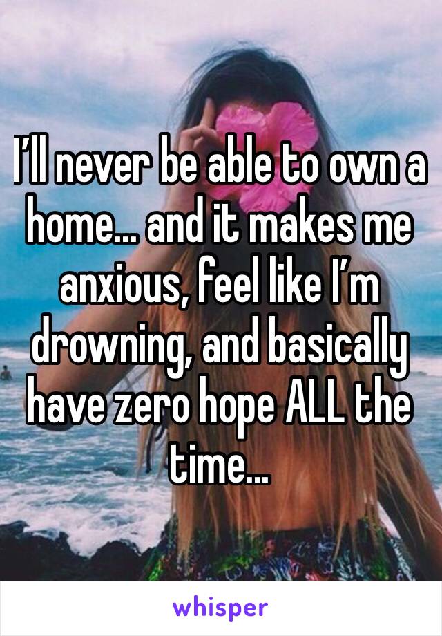 I’ll never be able to own a home... and it makes me anxious, feel like I’m drowning, and basically have zero hope ALL the time... 