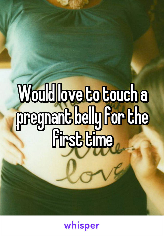 Would love to touch a pregnant belly for the first time
