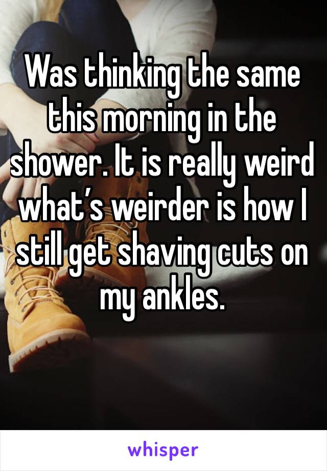 Was thinking the same this morning in the shower. It is really weird what’s weirder is how I still get shaving cuts on my ankles. 