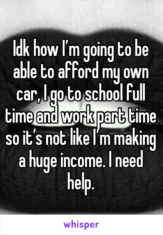 Idk how I’m going to be able to afford my own car, I go to school full time and work part time so it’s not like I’m making a huge income. I need help. 