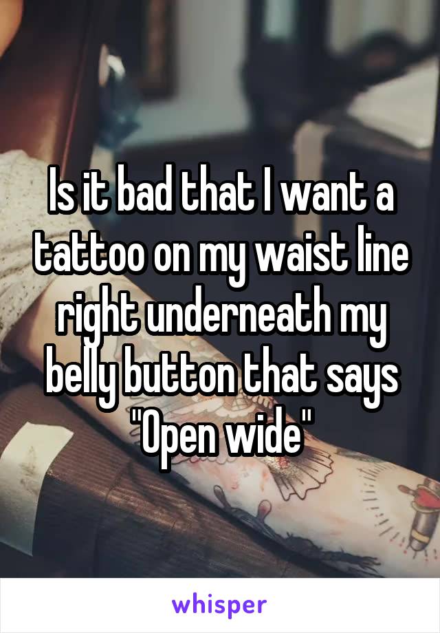 Is it bad that I want a tattoo on my waist line right underneath my belly button that says
"Open wide"