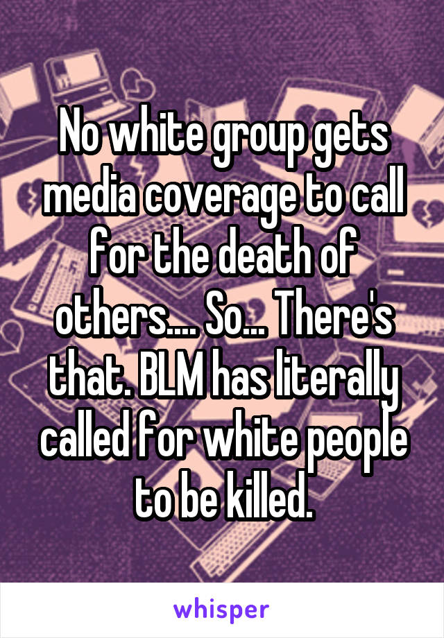 No white group gets media coverage to call for the death of others.... So... There's that. BLM has literally called for white people to be killed.