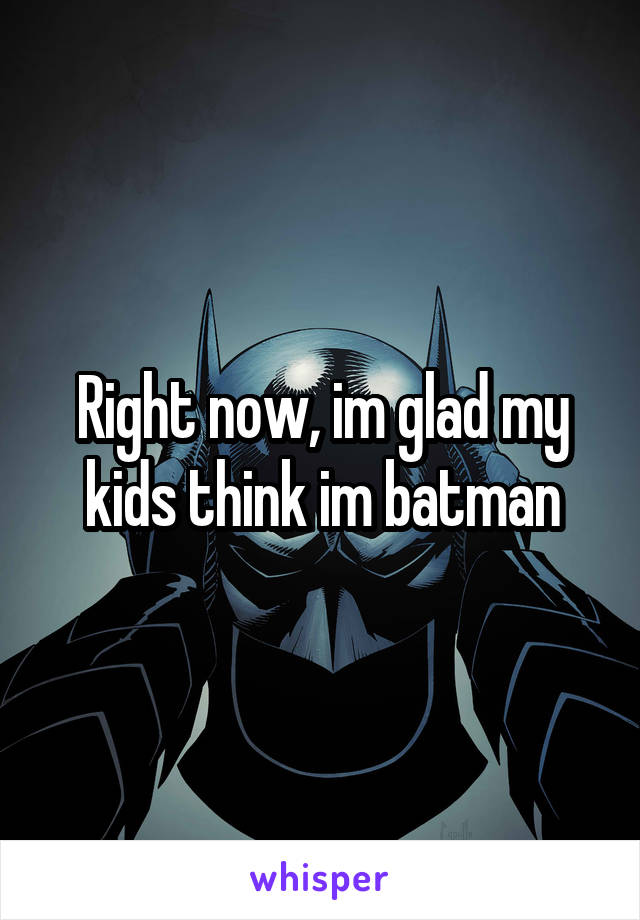 Right now, im glad my kids think im batman