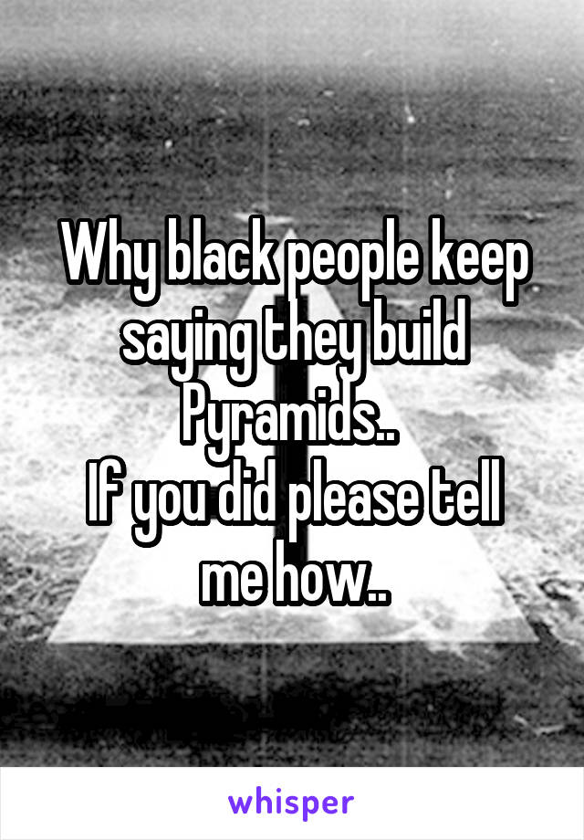Why black people keep saying they build Pyramids.. 
If you did please tell me how..