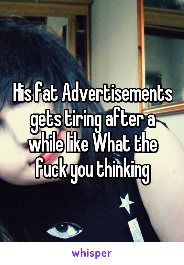His fat Advertisements gets tiring after a while like What the fuck you thinking