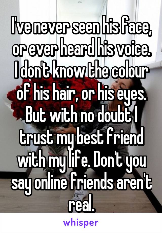 I've never seen his face, or ever heard his voice. I don't know the colour of his hair, or his eyes. But with no doubt I trust my best friend with my life. Don't you say online friends aren't real.