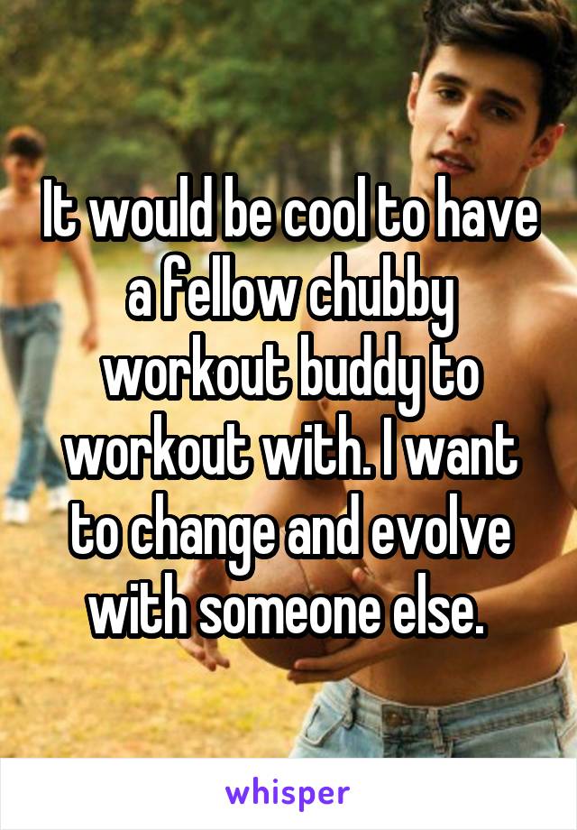 It would be cool to have a fellow chubby workout buddy to workout with. I want to change and evolve with someone else. 