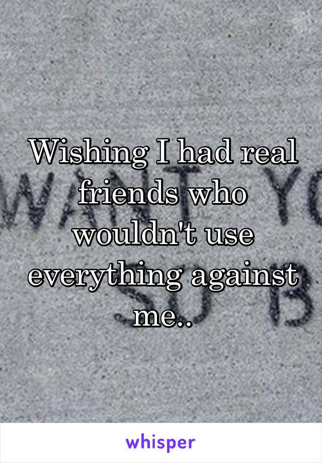 Wishing I had real friends who wouldn't use everything against me..