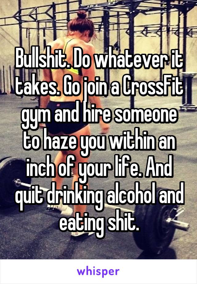 Bullshit. Do whatever it takes. Go join a CrossFit gym and hire someone to haze you within an inch of your life. And quit drinking alcohol and eating shit.