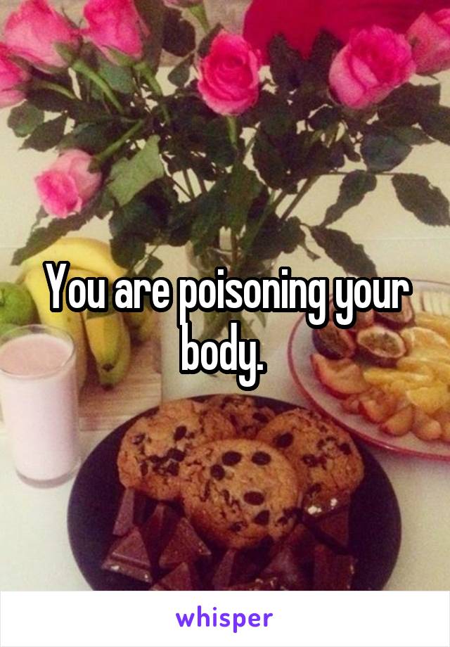 You are poisoning your body. 