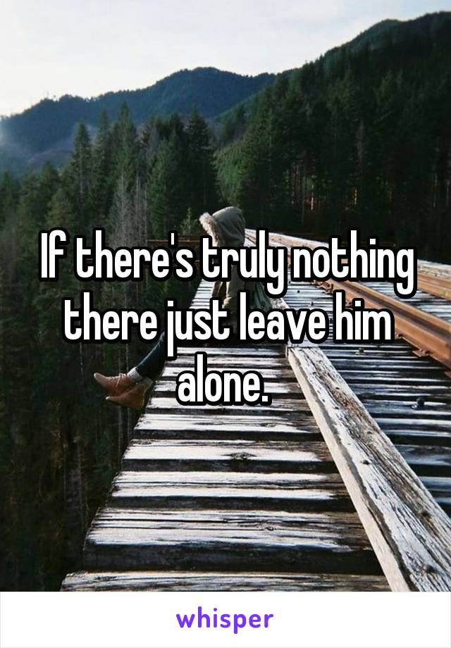 If there's truly nothing there just leave him alone. 