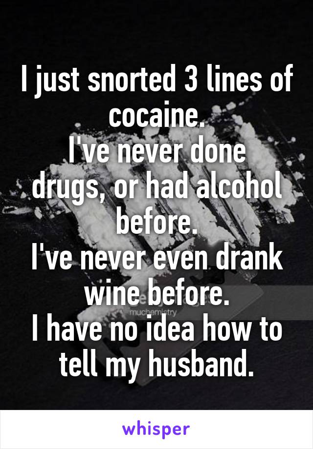 I just snorted 3 lines of cocaine.
I've never done drugs, or had alcohol before.
I've never even drank wine before.
I have no idea how to tell my husband.